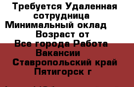 Требуется Удаленная сотрудница › Минимальный оклад ­ 97 000 › Возраст от ­ 18 - Все города Работа » Вакансии   . Ставропольский край,Пятигорск г.